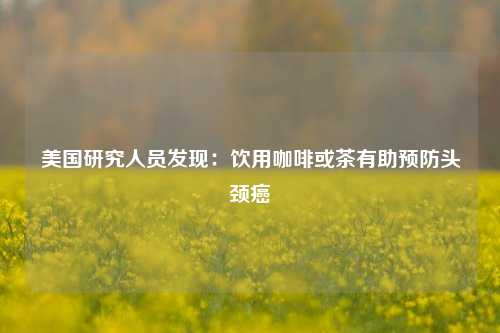 美国研究人员发现：饮用咖啡或茶有助预防头颈癌