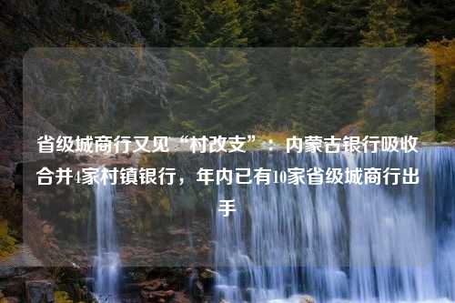 省级城商行又见“村改支”：内蒙古银行吸收合并4家村镇银行，年内已有10家省级城商行出手