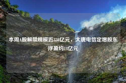 本周A股解禁规模近330亿元，大唐电信定增股东浮盈约14亿元