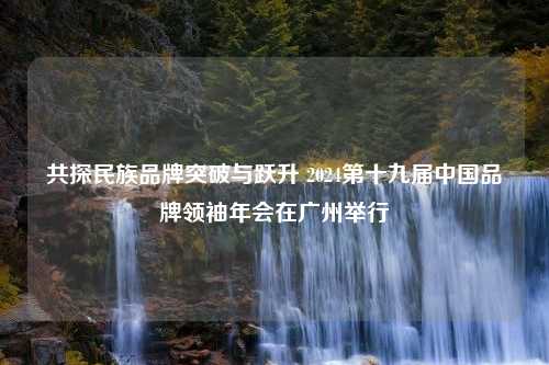 共探民族品牌突破与跃升 2024第十九届中国品牌领袖年会在广州举行