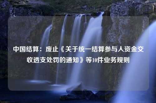 中国结算：废止《关于统一结算参与人资金交收透支处罚的通知》等10件业务规则