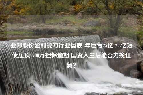 亚邦股份盈利能力行业垫底5年巨亏25亿 2.5亿短债压顶7700万担保逾期 国资入主后能否力挽狂澜？