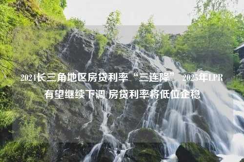 2024长三角地区房贷利率“三连降” 2025年LPR有望继续下调 房贷利率将低位企稳