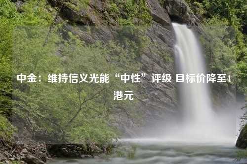 中金：维持信义光能“中性”评级 目标价降至4港元