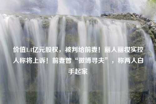 价值1.4亿元股权，被判给前妻！丽人丽妆实控人称将上诉！前妻曾“微博寻夫”，称两人白手起家