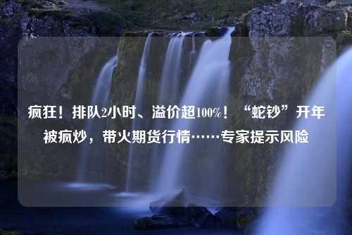 疯狂！排队2小时、溢价超100%！“蛇钞”开年被疯炒，带火期货行情……专家提示风险