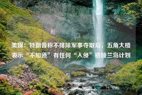 美媒：特朗普称不排除军事夺取后，五角大楼表示“不知道”有任何“入侵”格陵兰岛计划